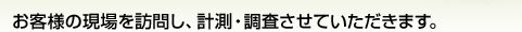 お客様の現場を訪問し、計測・調査させていただきます。