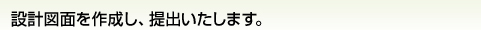 設計図面を作成し、提出いたします。