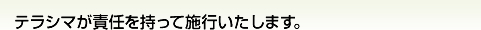 テラシマが責任を持って施行致します。